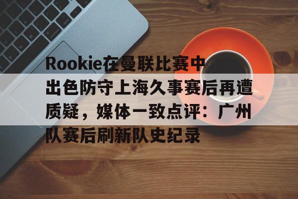 Rookie在曼联比赛中出色防守上海久事赛后再遭质疑，媒体一致点评：广州队赛后刷新队史纪录